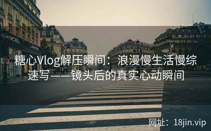 糖心Vlog解压瞬间：浪漫慢生活慢综速写——镜头后的真实心动瞬间
