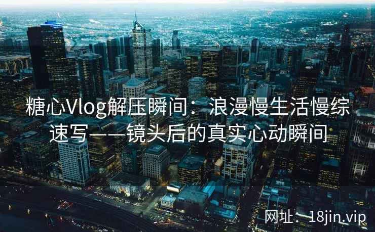 糖心Vlog解压瞬间：浪漫慢生活慢综速写——镜头后的真实心动瞬间