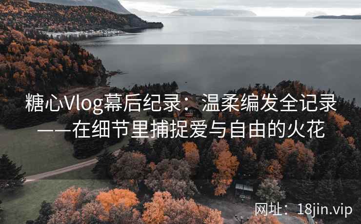 糖心Vlog幕后纪录：温柔编发全记录——在细节里捕捉爱与自由的火花