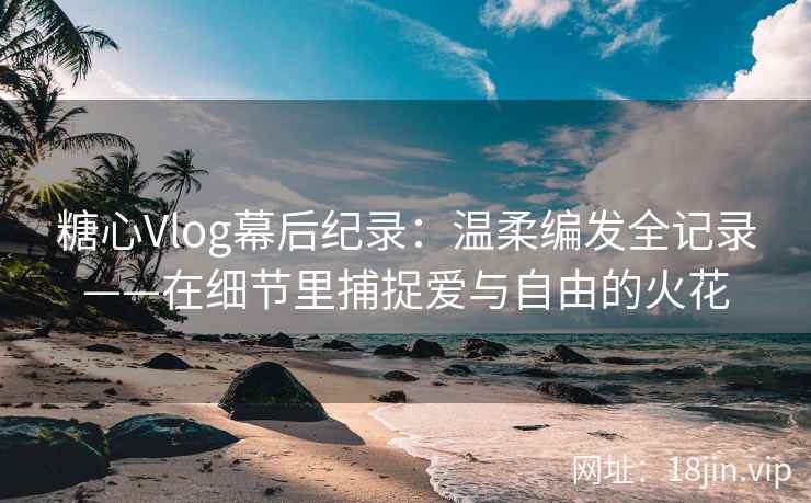 糖心Vlog幕后纪录：温柔编发全记录——在细节里捕捉爱与自由的火花
