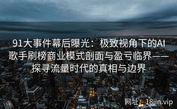 91大事件幕后曝光：极致视角下的AI歌手刷榜商业模式剖面与盈亏临界——探寻流量时代的真相与边界