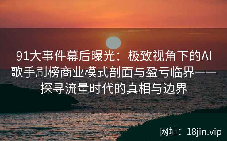 91大事件幕后曝光：极致视角下的AI歌手刷榜商业模式剖面与盈亏临界——探寻流量时代的真相与边界