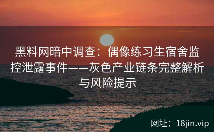 黑料网暗中调查：偶像练习生宿舍监控泄露事件——灰色产业链条完整解析与风险提示