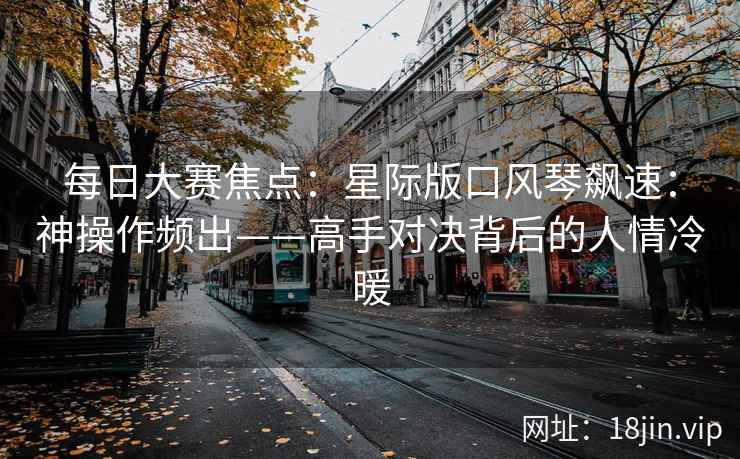 每日大赛焦点：星际版口风琴飙速：神操作频出——高手对决背后的人情冷暖