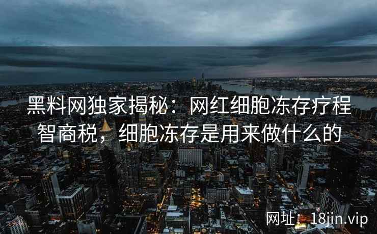 黑料网独家揭秘：网红细胞冻存疗程智商税，细胞冻存是用来做什么的