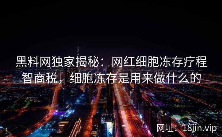 黑料网独家揭秘：网红细胞冻存疗程智商税，细胞冻存是用来做什么的