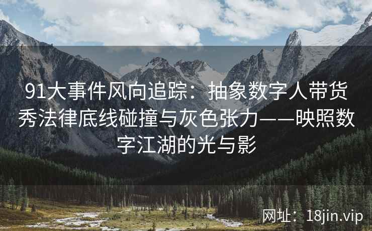 91大事件风向追踪：抽象数字人带货秀法律底线碰撞与灰色张力——映照数字江湖的光与影