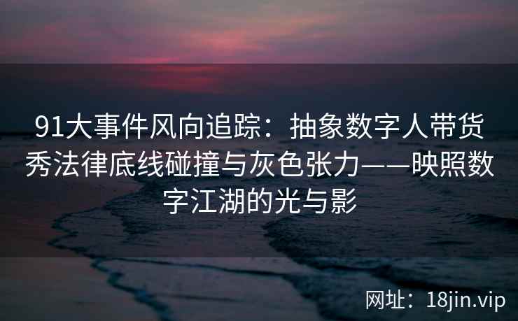 91大事件风向追踪：抽象数字人带货秀法律底线碰撞与灰色张力——映照数字江湖的光与影
