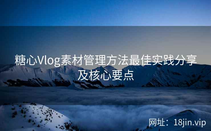 糖心Vlog素材管理方法最佳实践分享及核心要点