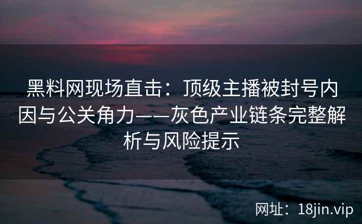 黑料网现场直击：顶级主播被封号内因与公关角力——灰色产业链条完整解析与风险提示