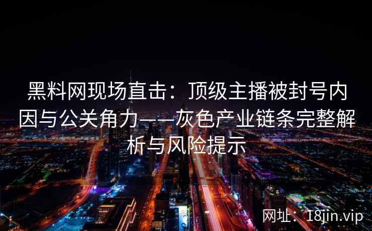 黑料网现场直击：顶级主播被封号内因与公关角力——灰色产业链条完整解析与风险提示