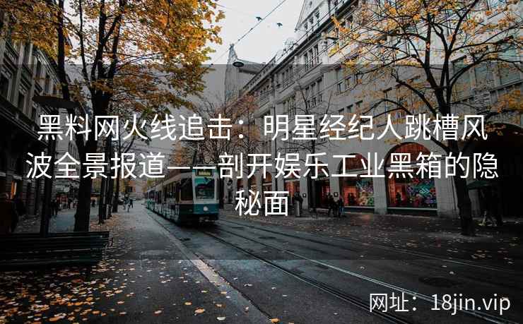 黑料网火线追击：明星经纪人跳槽风波全景报道——剖开娱乐工业黑箱的隐秘面