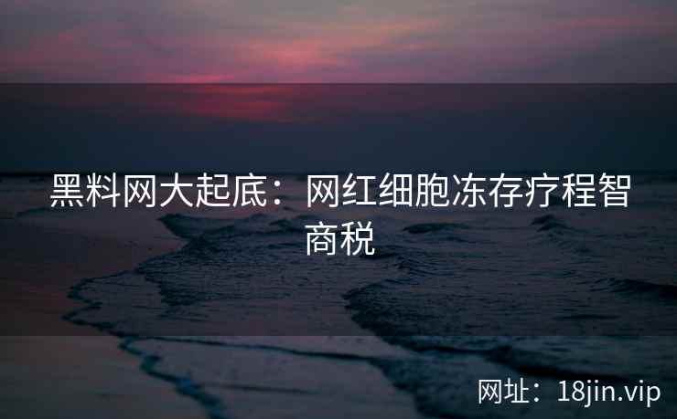 黑料网大起底：网红细胞冻存疗程智商税