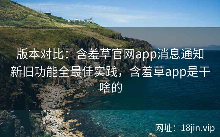 版本对比：含羞草官网app消息通知新旧功能全最佳实践，含羞草app是干啥的