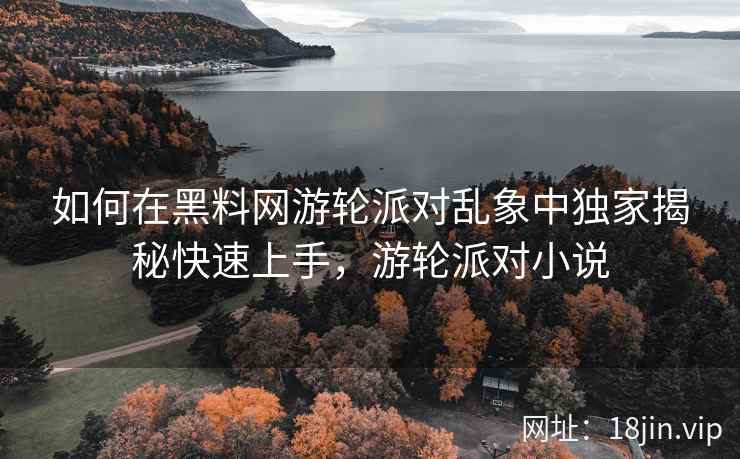 如何在黑料网游轮派对乱象中独家揭秘快速上手，游轮派对小说