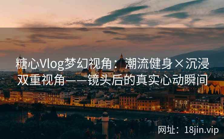 糖心Vlog梦幻视角：潮流健身×沉浸双重视角——镜头后的真实心动瞬间