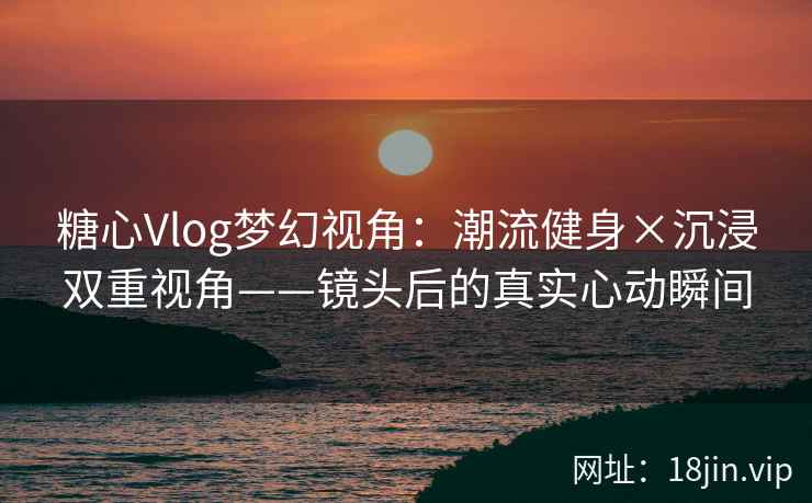 糖心Vlog梦幻视角：潮流健身×沉浸双重视角——镜头后的真实心动瞬间