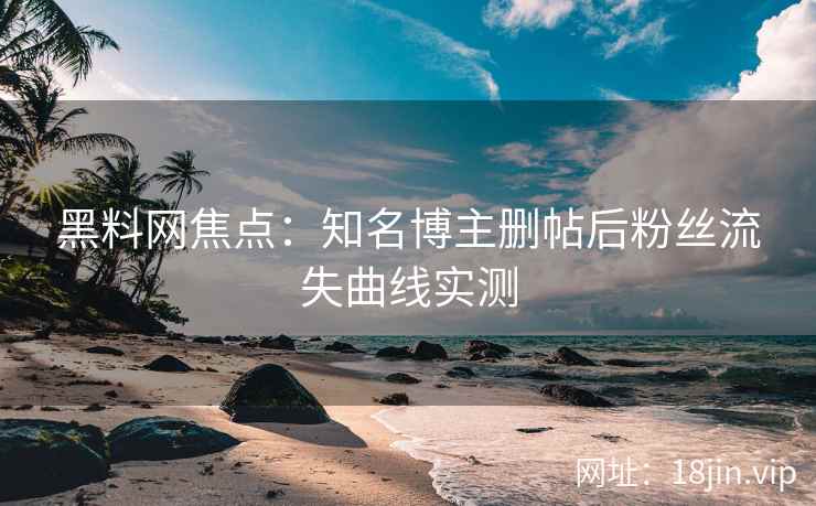 黑料网焦点：知名博主删帖后粉丝流失曲线实测