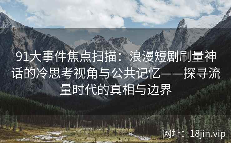 91大事件焦点扫描：浪漫短剧刷量神话的冷思考视角与公共记忆——探寻流量时代的真相与边界