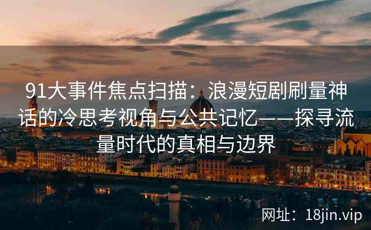 91大事件焦点扫描：浪漫短剧刷量神话的冷思考视角与公共记忆——探寻流量时代的真相与边界