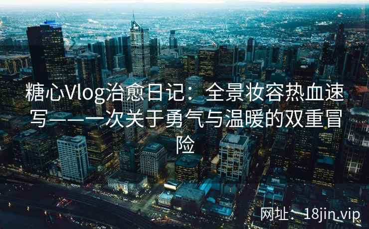 糖心Vlog治愈日记：全景妆容热血速写——一次关于勇气与温暖的双重冒险