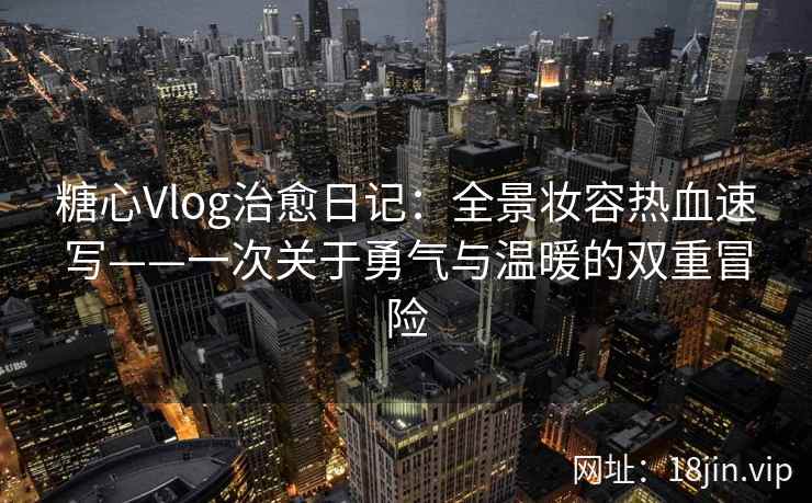 糖心Vlog治愈日记：全景妆容热血速写——一次关于勇气与温暖的双重冒险