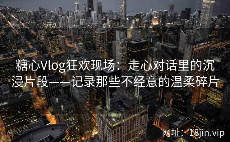糖心Vlog狂欢现场：走心对话里的沉浸片段——记录那些不经意的温柔碎片