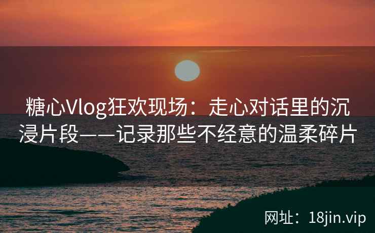 糖心Vlog狂欢现场：走心对话里的沉浸片段——记录那些不经意的温柔碎片
