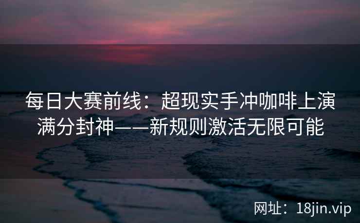 每日大赛前线：超现实手冲咖啡上演满分封神——新规则激活无限可能