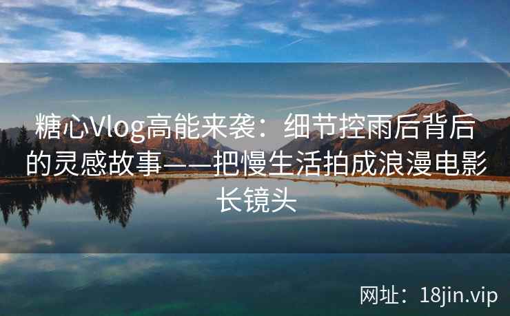 糖心Vlog高能来袭：细节控雨后背后的灵感故事——把慢生活拍成浪漫电影长镜头