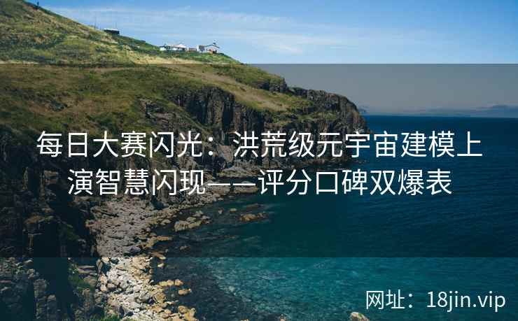 每日大赛闪光：洪荒级元宇宙建模上演智慧闪现——评分口碑双爆表