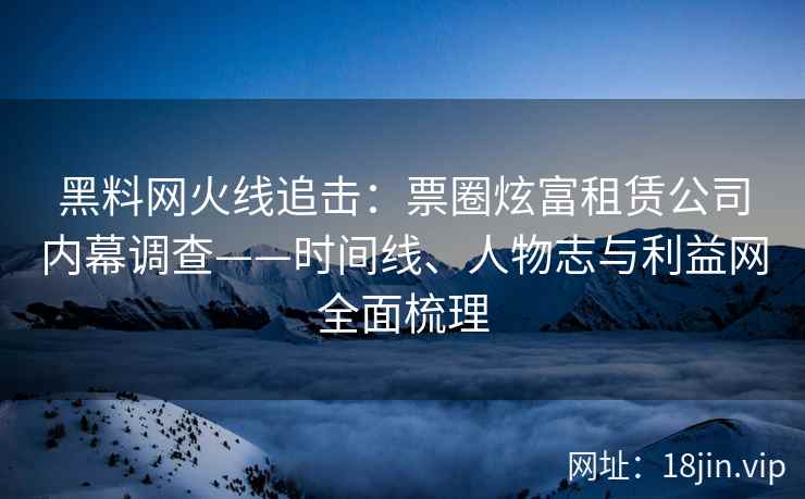黑料网火线追击：票圈炫富租赁公司内幕调查——时间线、人物志与利益网全面梳理
