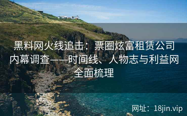 黑料网火线追击：票圈炫富租赁公司内幕调查——时间线、人物志与利益网全面梳理