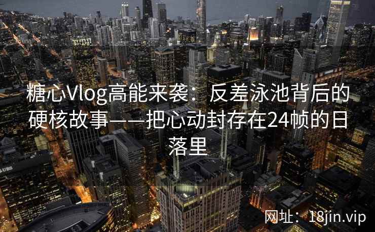 糖心Vlog高能来袭：反差泳池背后的硬核故事——把心动封存在24帧的日落里