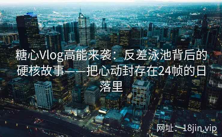 糖心Vlog高能来袭：反差泳池背后的硬核故事——把心动封存在24帧的日落里