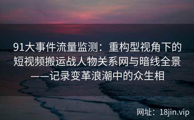 91大事件流量监测：重构型视角下的短视频搬运战人物关系网与暗线全景——记录变革浪潮中的众生相