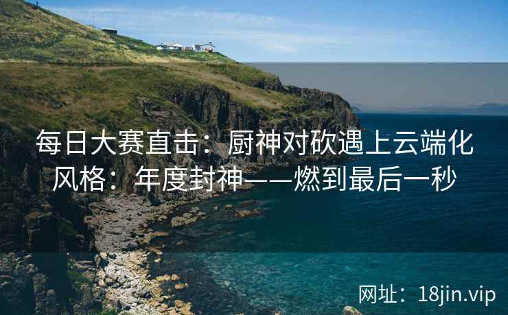 每日大赛直击：厨神对砍遇上云端化风格：年度封神——燃到最后一秒