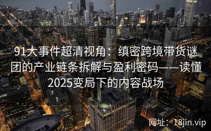 91大事件超清视角：缜密跨境带货谜团的产业链条拆解与盈利密码——读懂2025变局下的内容战场