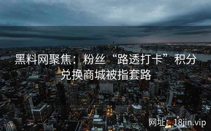 黑料网聚焦：粉丝“路透打卡”积分兑换商城被指套路