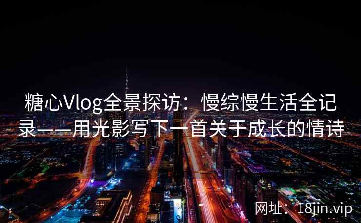 糖心Vlog全景探访：慢综慢生活全记录——用光影写下一首关于成长的情诗