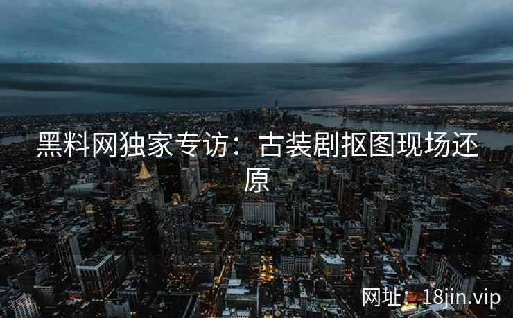 黑料网独家专访：古装剧抠图现场还原