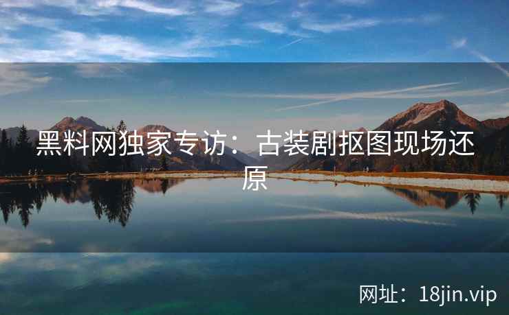 黑料网独家专访：古装剧抠图现场还原