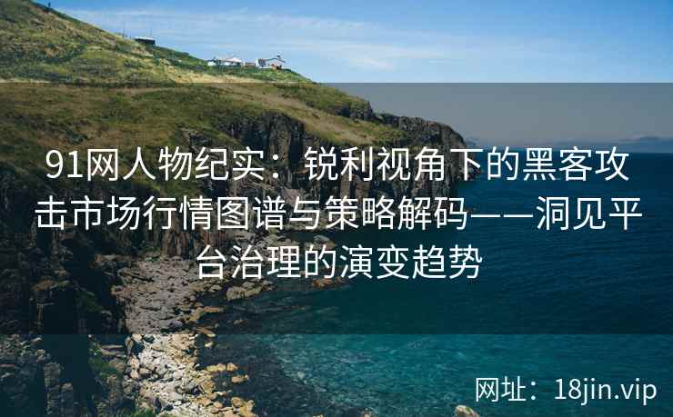 91网人物纪实：锐利视角下的黑客攻击市场行情图谱与策略解码——洞见平台治理的演变趋势