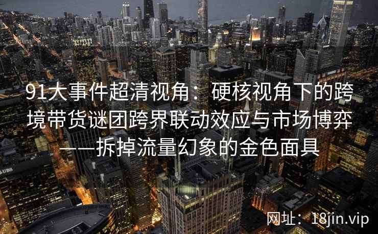 91大事件超清视角：硬核视角下的跨境带货谜团跨界联动效应与市场博弈——拆掉流量幻象的金色面具