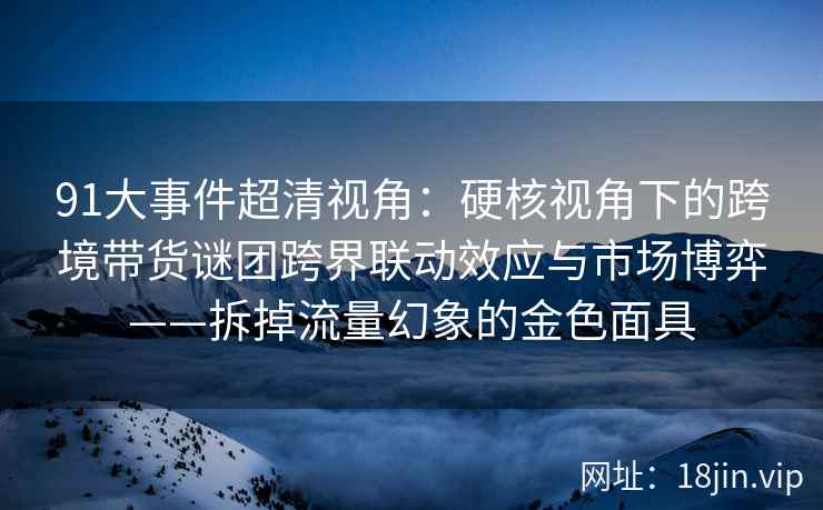 91大事件超清视角：硬核视角下的跨境带货谜团跨界联动效应与市场博弈——拆掉流量幻象的金色面具