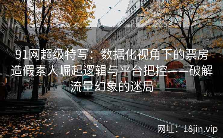 91网超级特写：数据化视角下的票房造假素人崛起逻辑与平台把控——破解流量幻象的迷局