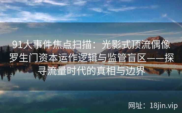 91大事件焦点扫描：光影式顶流偶像罗生门资本运作逻辑与监管盲区——探寻流量时代的真相与边界
