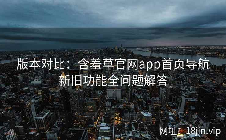 版本对比：含羞草官网app首页导航新旧功能全问题解答