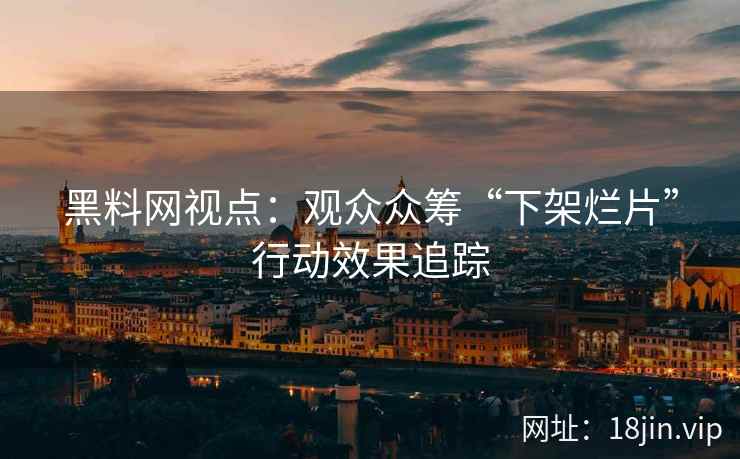 黑料网视点：观众众筹“下架烂片”行动效果追踪