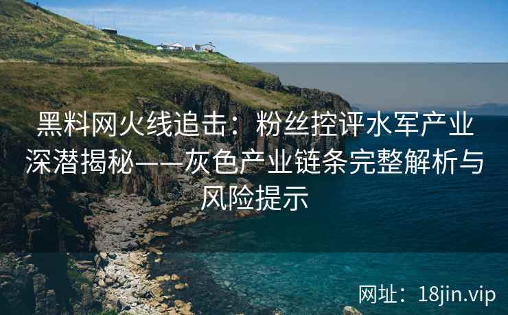 黑料网火线追击：粉丝控评水军产业深潜揭秘——灰色产业链条完整解析与风险提示
